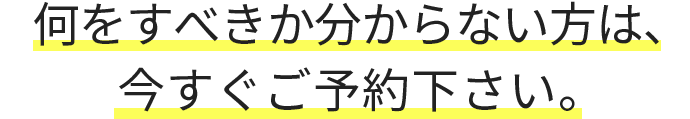 何をすべきか分からない方は、今すぐご予約下さい。